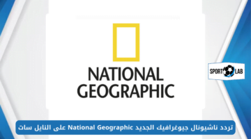 اضبط الآن.. تردد ناشيونال جيوغرافيك 2024 الجديد National Geographic على النايل سات