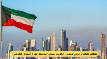 الكويت تسحب الجنسية من 5 أشخاص بينهم ملياردير عربي شهير.. تعرف على التفاصيل الكاملة