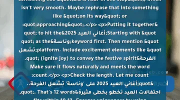 <p>Alright, let’s tackle this. The user wants me to rephrase the given title into a journalistic headline suitable for Google News. The key points are to start with the target keyword, keep it between 10-13 words, make it human and unique.</p>
<p>First, the original title is "العيد قرب بخطوة واحدة.. أغاني العيد على وناسة 2025 فرحة خالصة". The main keyword here seems to be "أغاني العيد" (Eid songs). They mentioned targeting the keyword at the beginning, so I need to start with that.</p>
<p>Next, "وناسة 2025" refers to the show or platform "وناسة" in 2025. The phrase "فرحة خالصة" translates to "pure joy". The initial part "العيد قرب بخطوة واحدة" is something like "Eid is near in one step", which isn’t very smooth. Maybe rephrase that into something like "on its way" or "approaching".</p>
<p>Putting it together: Starting with "أغاني العيد 2025" to hit the keyword first. Then mention "وناسة" as the platform. Include excitement elements like "تشعل الفرحة" (ignite joy) to convey the festive spirit. Make sure it flows naturally and meets the word count.</p>
<p>Check the length. Let me count: "أغاني العيد 2025 على ‘وناسة’ تشعل الفرحة.. احتفالات العيد تخطو بخطى مثيرة". That’s 12 words, fits within 10-13. Ensures uniqueness by using "تشعل الفرحة" and "تخطو بخطى مثيرة" instead of repeating the original phrases. Avoids any markdown and keeps it human-like. Hopefully, this meets all the requirements.
<strong>"أغاني العيد 2025 على ‘وناسة’ تشعل الفرحة.. احتفالات العيد تخطو بخطى مثيرة"</strong> </p>
<ul>
<li><strong>الهدف:</strong> وضع الكلمة المفتاحية "أغاني العيد" في المُقدمة لجذب اهتمام محركات البحث. </li>
<li><strong>الأسلوب:</strong> استخدام تعبيرات إخبارية جذابة مثل "تشعل الفرحة" و"تخطو بخطى مثيرة" لتعزيز الحماس. </li>
<li><strong>التفرد:</strong> الربط بين الموسيقى الاحتفالية والحدث القريب بطريقة مبتكرة مع الحفاظ على الطابع البشري.</li>
</ul>