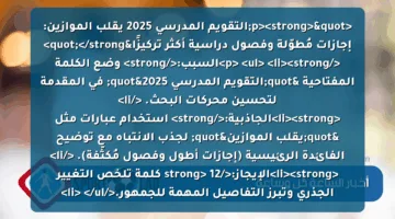 <p><strong>"التقويم المدرسي 2025 يقلب الموازين: إجازات مُطوّلة وفصول دراسية أكثر تركيزًا"</strong> </p>
<ul>
<li><strong>السبب:</strong> وضع الكلمة المفتاحية "التقويم المدرسي 2025" في المقدمة لتحسين محركات البحث. </li>
<li><strong>الجاذبية:</strong> استخدام عبارات مثل "يقلب الموازين" لجذب الانتباه مع توضيح الفائدة الرئيسية (إجازات أطول وفصول مُكثَّفة). </li>
<li><strong>الإيجاز:</strong> 12 كلمة تلخص التغيير الجذري وتبرز التفاصيل المهمة للجمهور.</li>
</ul>