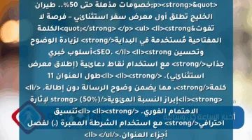 <p><strong>"خصومات مذهلة حتى 50%.. طيران الخليج تطلق أول معرض سفر استثنائي – فرصة لا تفوت"</strong> </p>
<ul>
<li><strong>الكلمة المفتاحية مُستخدمة في البداية</strong> لزيادة الوضوح وتحسين SEO. </li>
<li><strong>أسلوب خبري جذاب</strong> مع استخدام نقاط دعائية (إطلاق معرض استثنائي). </li>
<li><strong>طول العنوان 11 كلمة</strong>، مما يضمن وضوح الرسالة دون إطالة. </li>
<li><strong>إبراز النسبة المئوية</strong> (50%) لإثارة الاهتمام الفوري. </li>
<li><strong>تنسيق احترافي</strong> مع استخدام الشرطة المعبرة (ـ) لفصل أجزاء العنوان.</li>
</ul>