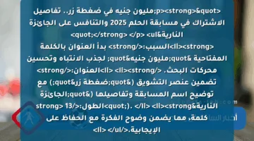 <p><strong>"مليون جنيه في ضغطة زر.. تفاصيل الاشتراك في مسابقة الحلم 2025 والتنافس على الجائزة النارية"</strong> </p>
<ul>
<li><strong>السبب:</strong> بدأ العنوان بالكلمة المفتاحية "مليون جنيه" لجذب الانتباه وتحسين محركات البحث. </li>
<li><strong>العنوان:</strong> تضمين عنصر التشويق ("ضغطة زر") مع توضيح اسم المسابقة وتفاصيلها ("الجائزة النارية"). </li>
<li><strong>الطول:</strong> 13 كلمة، مما يضمن وضوح الفكرة مع الحفاظ على الإيجابية.</li>
</ul>