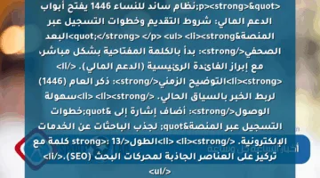 <p><strong>"نظام ساند للنساء 1446 يفتح أبواب الدعم المالي: شروط التقديم وخطوات التسجيل عبر المنصة"</strong> </p>
<ul>
<li><strong>البعد الصحفي</strong>: بدأ بالكلمة المفتاحية بشكل مباشر، مع إبراز الفائدة الرئيسية (الدعم المالي). </li>
<li><strong>التوضيح الزمني</strong>: ذكر العام (1446) لربط الخبر بالسياق الحالي. </li>
<li><strong>سهولة الوصول</strong>: أضاف إشارة إلى "خطوات التسجيل عبر المنصة" لجذب الباحثات عن الخدمات الإلكترونية. </li>
<li><strong>الطول</strong>: 13 كلمة مع تركيز على العناصر الجاذبة لمحركات البحث (SEO).</li>
</ul>