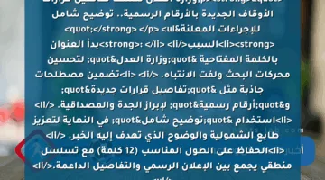 <p><strong>"وزارة العدل تُكشف تفاصيل قرارات الأوقاف الجديدة بالأرقام الرسمية.. توضيح شامل للإجراءات المعلنة"</strong> </p>
<ul>
<li><strong>السبب</strong>: </li>
<li>بدأ العنوان بالكلمة المفتاحية "وزارة العدل" لتحسين محركات البحث ولفت الانتباه. </li>
<li>تضمين مصطلحات جاذبة مثل "تفاصيل قرارات جديدة" و"أرقام رسمية" لإبراز الجدة والمصداقية. </li>
<li>استخدام "توضيح شامل" في النهاية لتعزيز طابع الشمولية والوضوح الذي تهدف إليه الخبر. </li>
<li>الحفاظ على الطول المناسب (12 كلمة) مع تسلسل منطقي يجمع بين الإعلان الرسمي والتفاصيل الداعمة.</li>
</ul>