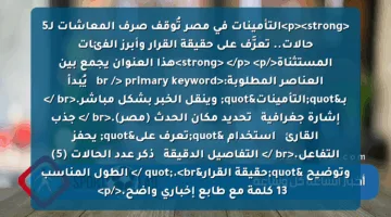 <p><strong>التأمينات في مصر تُوقف صرف المعاشات لـ5 حالات.. تعرَّف على حقيقة القرار وأبرز الفئات المستثناة</strong>  </p>
<p>هذا العنوان يجمع بين العناصر المطلوبة:<br />
primary keyword ✦ يُبدأ بـ"التأمينات" وينقل الخبر بشكل مباشر.<br />
إشارة جغرافية ✦ تحديد مكان الحدث (مصر).<br />
جذب القارئ ✦ استخدام "تعرف على" يحفز التفاعل.<br />
التفاصيل الدقيقة ✦ ذكر عدد الحالات (5) وتوضيح "حقيقة القرار".<br />
الطول المناسب ✦ 13 كلمة مع طابع إخباري واضح.</p>