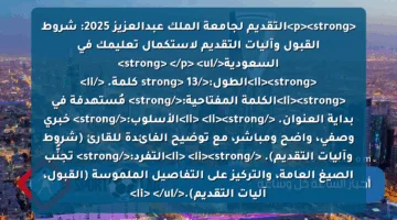 <p><strong>التقديم لجامعة الملك عبدالعزيز 2025: شروط القبول وآليات التقديم لاستكمال تعليمك في السعودية</strong> </p>
<ul>
<li><strong>الطول:</strong> 13 كلمة. </li>
<li><strong>الكلمة المفتاحية:</strong> مُستهدفة في بداية العنوان. </li>
<li><strong>الأسلوب:</strong> خبري وصفي، واضح ومباشر، مع توضيح الفائدة للقارئ (شروط وآليات التقديم). </li>
<li><strong>التفرد:</strong> تجنُّب الصيغ العامة، والتركيز على التفاصيل الملموسة (القبول، آليات التقديم).</li>
</ul>