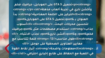 <p><strong>تحميل GTA 5 على الموبايل: جرافيك فخم وأكشن ناري في تجربة ألعاب مذهلة</strong> </p>
<ul>
<li><strong>التركيز على الكلمة المفتاحية</strong>: بدأ العنوان بـ "تحميل GTA 5 على الموبايل" لتحسين محركات البحث. </li>
<li><strong>أسلوب جذاب</strong>: استخدام مصطلحات مثل "جرافيك فخم" و"أكشن ناري" لجذب الانتباه. </li>
<li><strong>طول مناسب</strong>: 12 كلمة تتناسب مع معايير العناوين الصحفية على جوجل. </li>
<li><strong>معلومات واضحة</strong>: إبراز نقاط القوة في اللعبة مع الحفاظ على طابع إخباري احترافي.</li>
</ul>