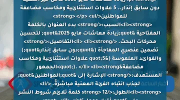 <p><strong>زيادة معاشات مايو 2025 تدخل حيز التنفيذ دون سابق إنذار.. 5 علاوات استثنائية ومكاسب مضاعفة للمواطنين</strong> </p>
<ul>
<li><strong>السبب:</strong> بدء العنوان بالكلمة المفتاحية "زيادة معاشات مايو 2025" لتحسين محركات البحث. </li>
<li><strong>التفاصيل:</strong> تضمين عنصري المفاجأة ("دون سابق إنذار") والفوائد الملموسة ("5 علاوات استثنائية ومكاسب مضاعفة"). </li>
<li><strong>الجمهور المستهدف:</strong> الإشارة إلى "المواطنين" لجذب انتباه الفئة المعنية مباشرةً. </li>
<li><strong>الطول:</strong> 12 كلمة تلائم شروط النشر على "أخبار جوجل".</li>
</ul>